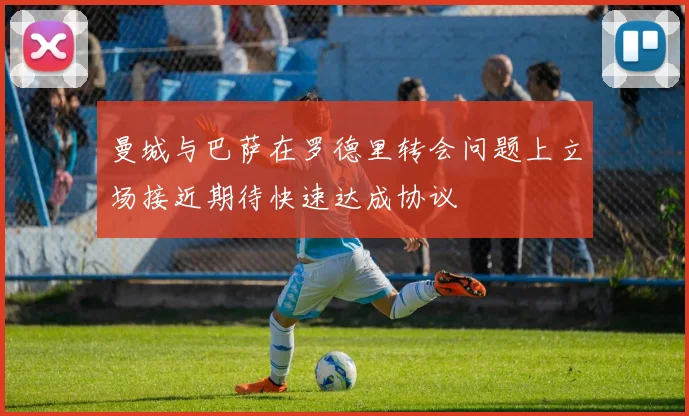 曼城与巴萨在罗德里转会问题上立场接近期待快速达成协议